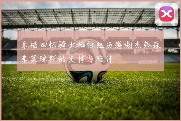 乐福回忆骑士牺牲经历感谢杰弗森弗莱琼斯的支持与陪伴