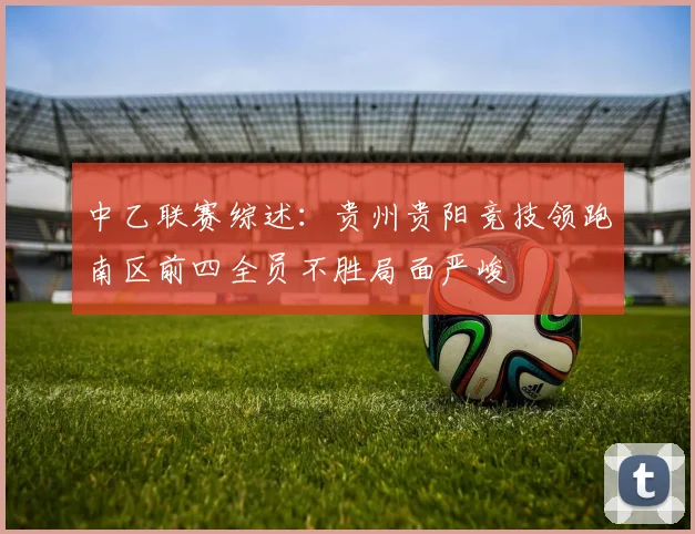 中乙联赛综述：贵州贵阳竞技领跑南区前四全员不胜局面严峻