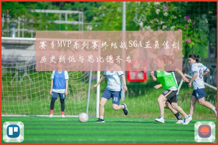 赛季MVP系列赛终结战SGA正负值创历史新低与恩比德齐名