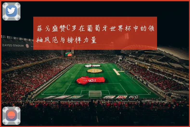菲戈盛赞C罗在葡萄牙世界杯中的领袖风范与榜样力量