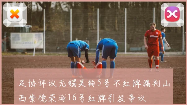 足协评议无锡吴钩5号不红牌漏判山西崇德荣海16号红牌引发争议