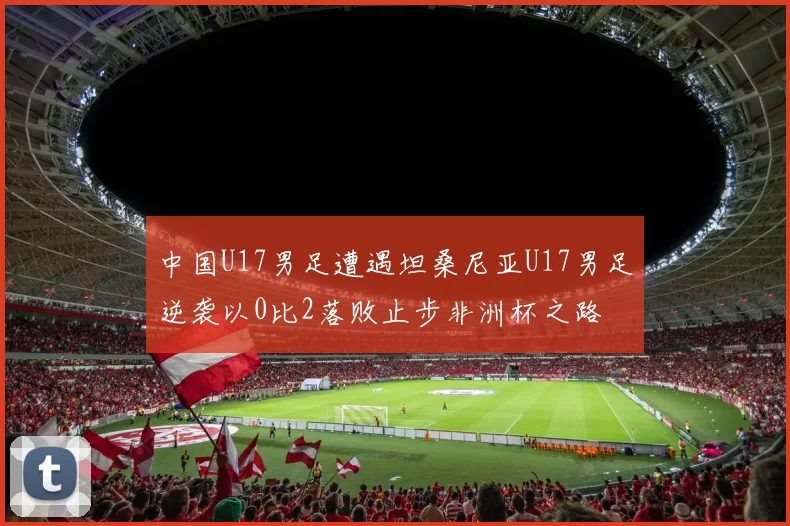 中国U17男足遭遇坦桑尼亚U17男足逆袭以0比2落败止步非洲杯之路