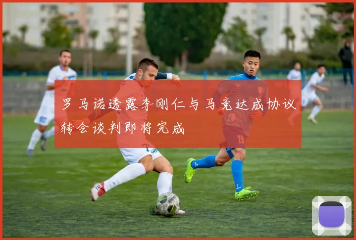 罗马诺透露李刚仁与马竞达成协议转会谈判即将完成