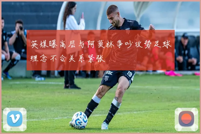 英媒曝高层与阿莫林争吵攻势足球理念不合关系紧张