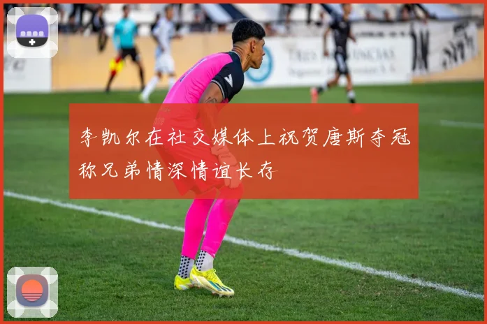 李凯尔在社交媒体上祝贺唐斯夺冠称兄弟情深情谊长存