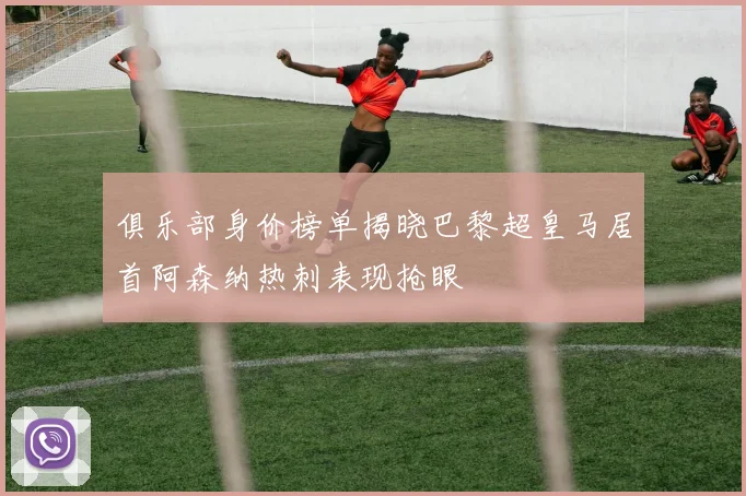 俱乐部身价榜单揭晓巴黎超皇马居首阿森纳热刺表现抢眼
