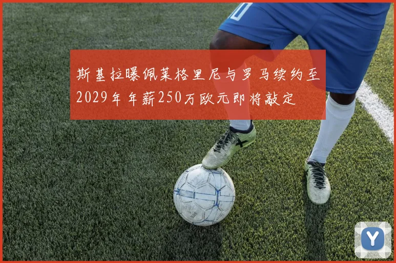 斯基拉曝佩莱格里尼与罗马续约至2029年年薪250万欧元即将敲定