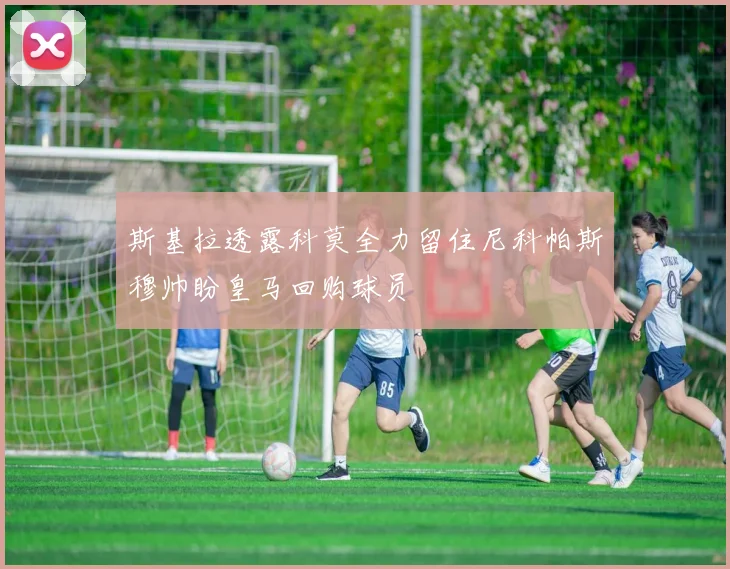 斯基拉透露科莫全力留住尼科帕斯穆帅盼皇马回购球员