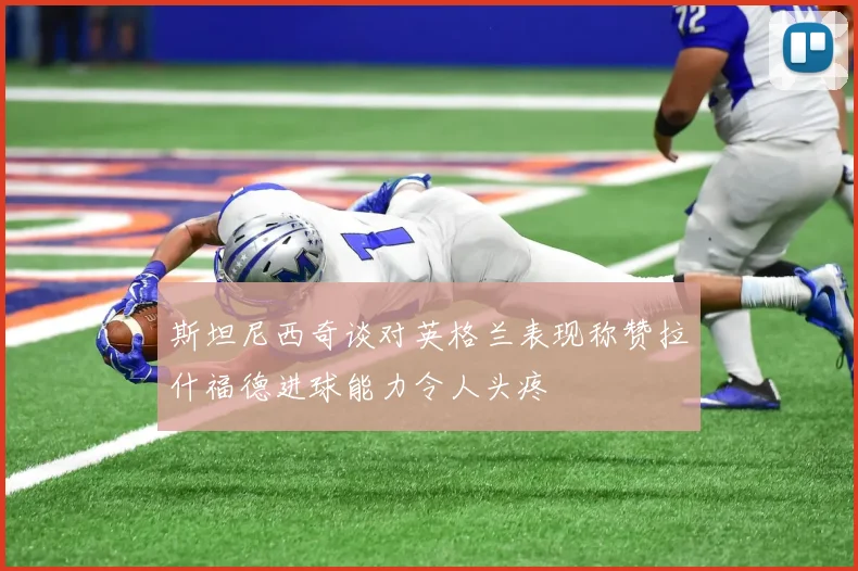 斯坦尼西奇谈对英格兰表现称赞拉什福德进球能力令人头疼