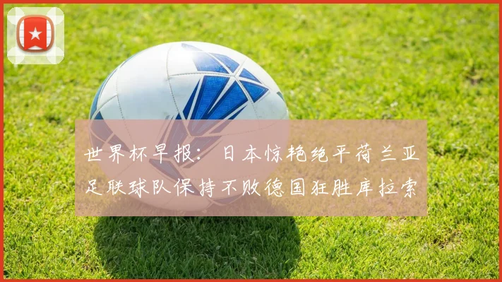 世界杯早报：日本惊艳绝平荷兰亚足联球队保持不败德国狂胜库拉索