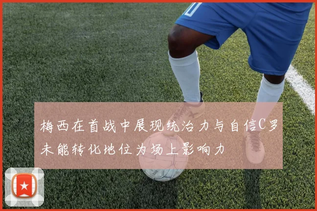 梅西在首战中展现统治力与自信C罗未能转化地位为场上影响力