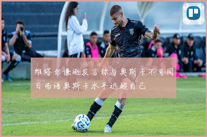 维塔尔谦逊发言称与奥斯卡不可同日而语奥斯卡水平远超自己