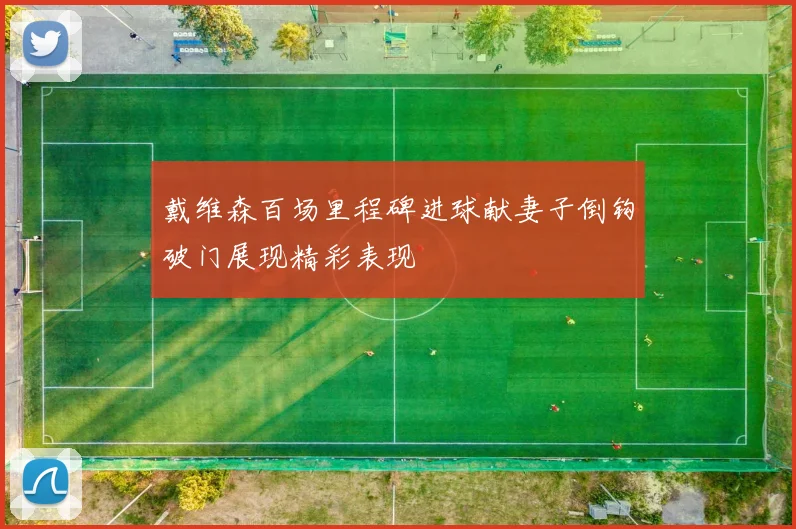 戴维森百场里程碑进球献妻子倒钩破门展现精彩表现