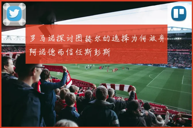 罗马诺探讨图赫尔的选择为何放弃阿诺德而信任斯彭斯