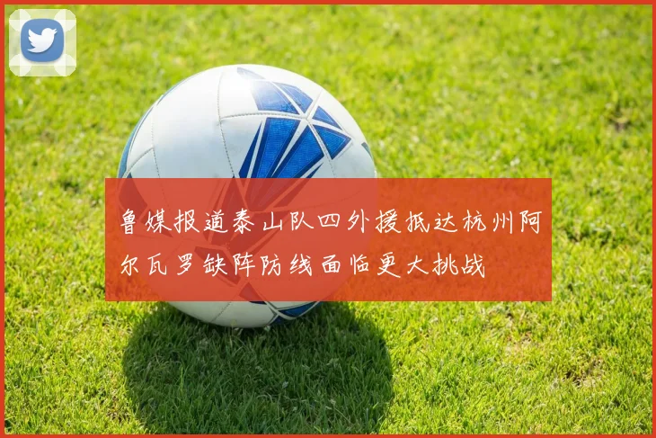 鲁媒报道泰山队四外援抵达杭州阿尔瓦罗缺阵防线面临更大挑战