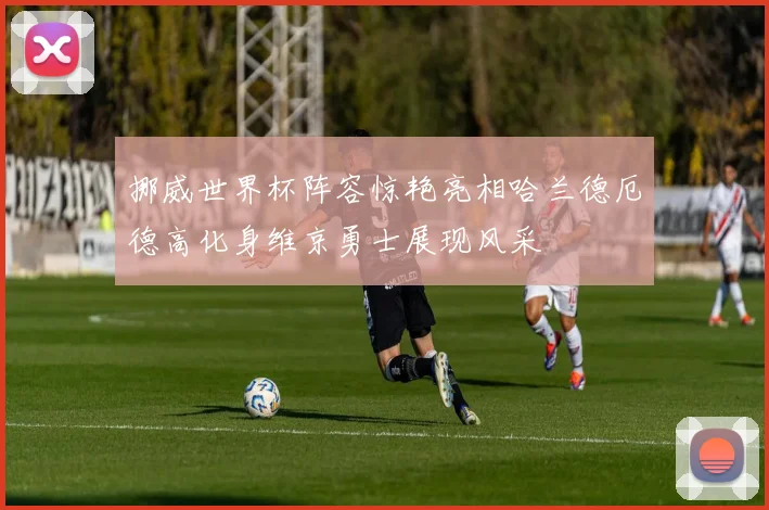 挪威世界杯阵容惊艳亮相哈兰德厄德高化身维京勇士展现风采