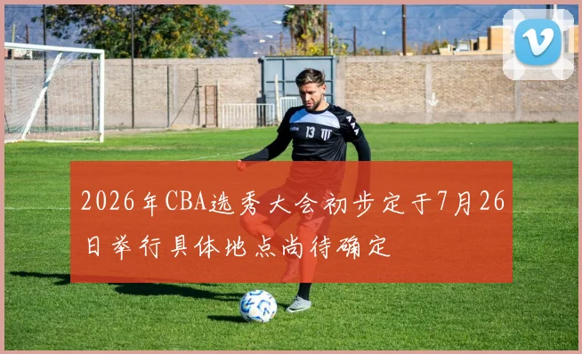 2026年CBA选秀大会初步定于7月26日举行具体地点尚待确定