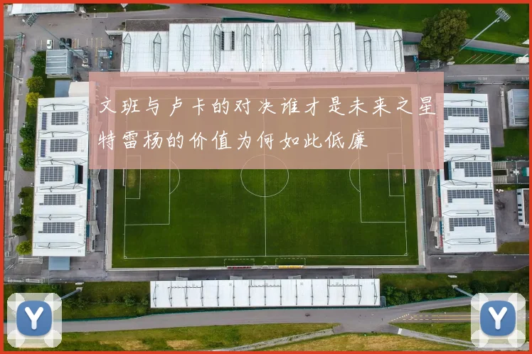 文班与卢卡的对决谁才是未来之星特雷杨的价值为何如此低廉