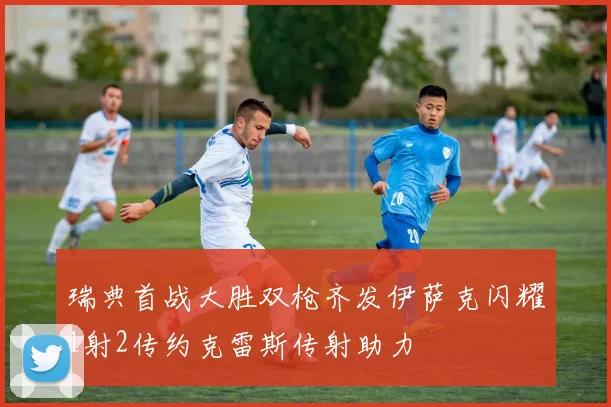 瑞典首战大胜双枪齐发伊萨克闪耀1射2传约克雷斯传射助力