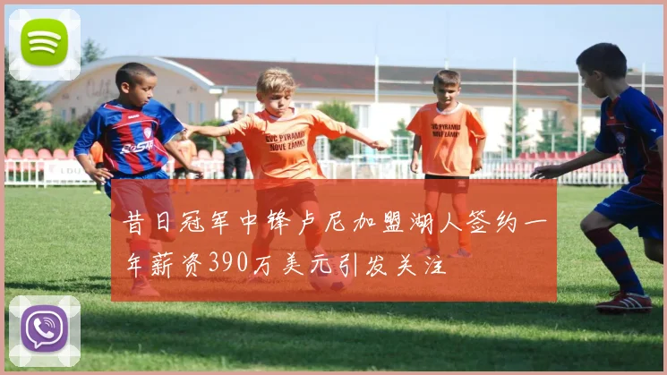 昔日冠军中锋卢尼加盟湖人签约一年薪资390万美元引发关注