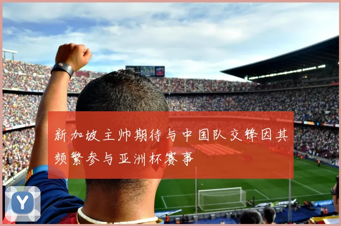 新加坡主帅期待与中国队交锋因其频繁参与亚洲杯赛事