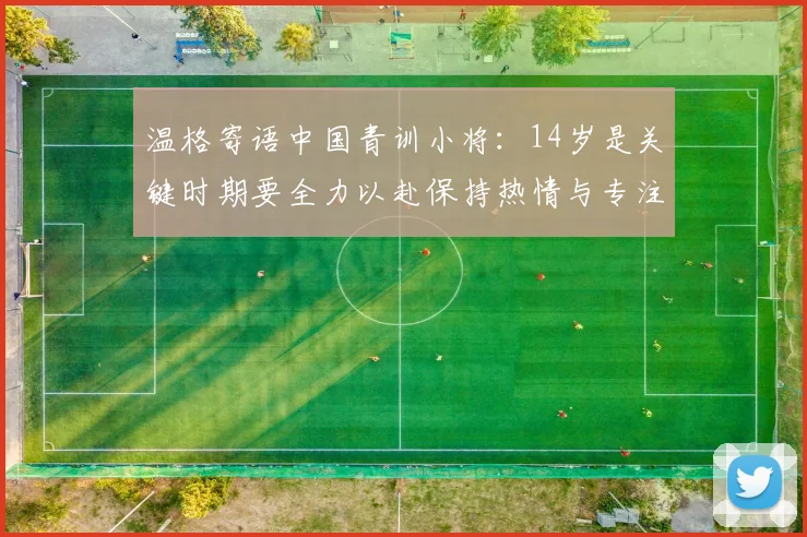 温格寄语中国青训小将：14岁是关键时期要全力以赴保持热情与专注