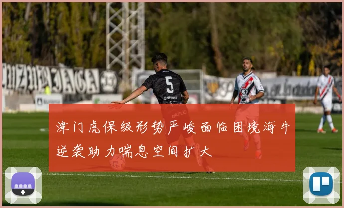 津门虎保级形势严峻面临困境海牛逆袭助力喘息空间扩大