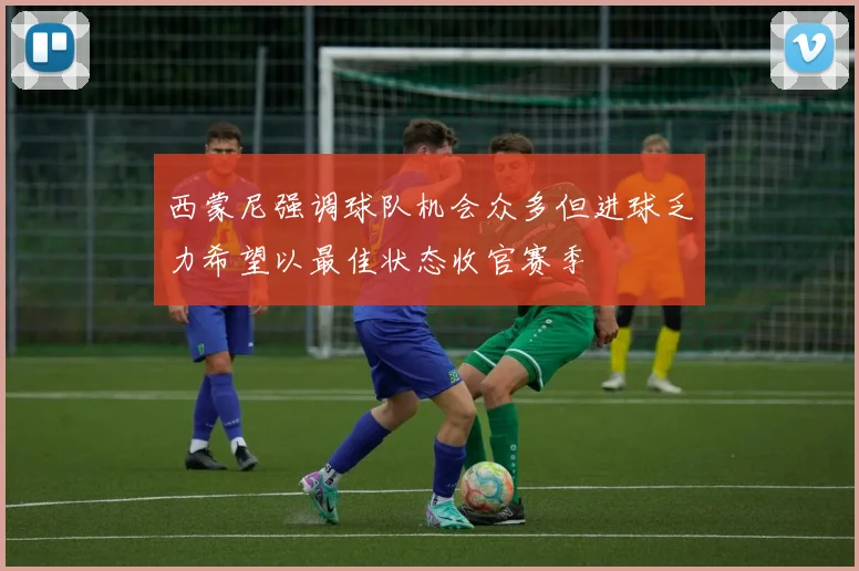 西蒙尼强调球队机会众多但进球乏力希望以最佳状态收官赛季