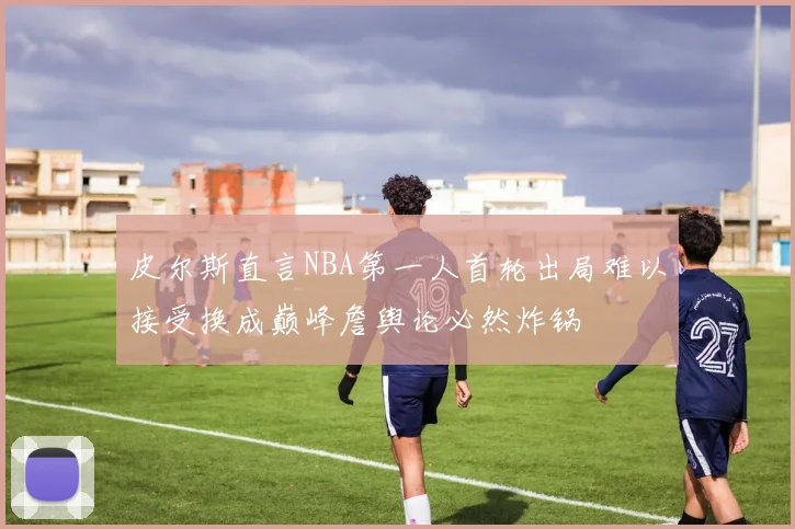 皮尔斯直言NBA第一人首轮出局难以接受换成巅峰詹舆论必然炸锅