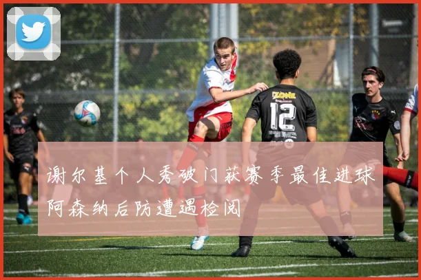谢尔基个人秀破门获赛季最佳进球阿森纳后防遭遇检阅