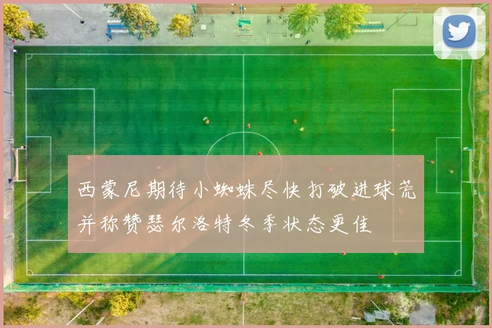 西蒙尼期待小蜘蛛尽快打破进球荒并称赞瑟尔洛特冬季状态更佳